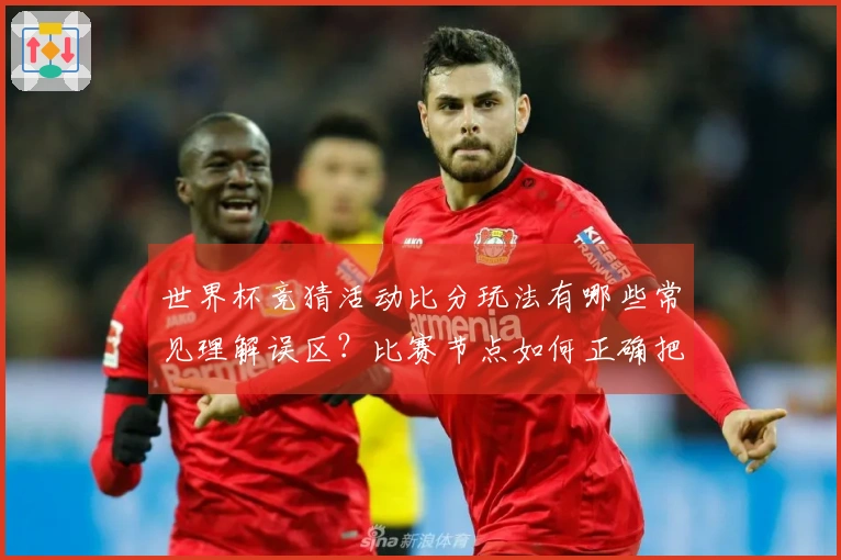 世界杯竞猜活动比分玩法有哪些常见理解误区？比赛节点如何正确把握点击？