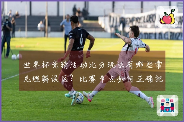 世界杯竞猜活动比分玩法有哪些常见理解误区？比赛节点如何正确把握点击？